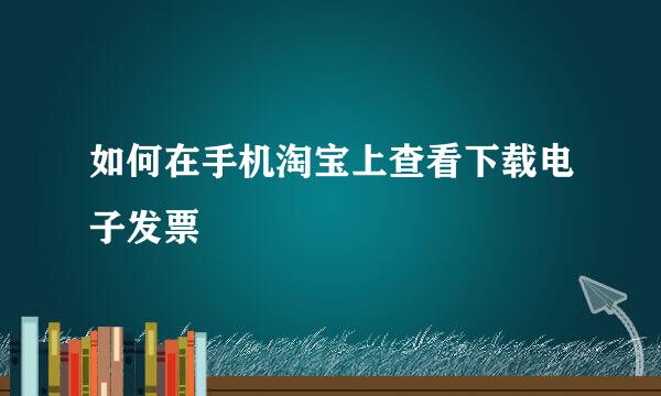 如何在手机淘宝上查看下载电子发票