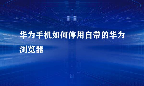 华为手机如何停用自带的华为浏览器