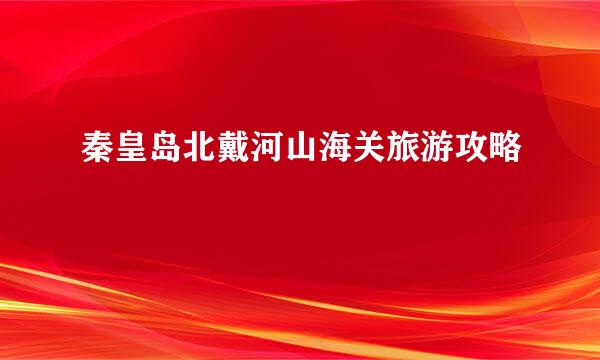 秦皇岛北戴河山海关旅游攻略