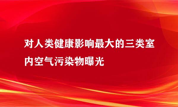 对人类健康影响最大的三类室内空气污染物曝光