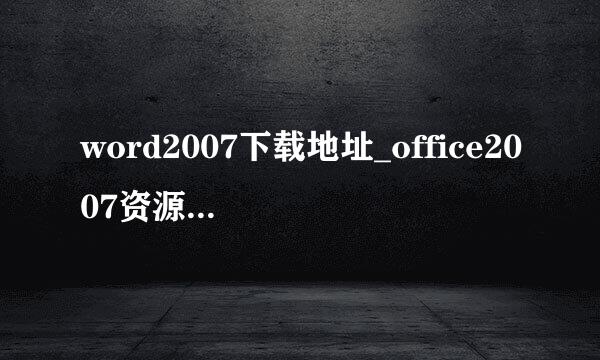 word2007下载地址_office2007资源下载有哪些