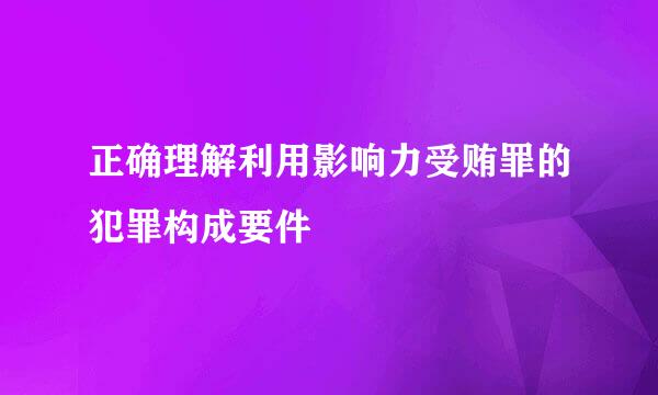 正确理解利用影响力受贿罪的犯罪构成要件