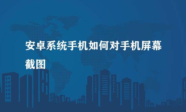 安卓系统手机如何对手机屏幕截图