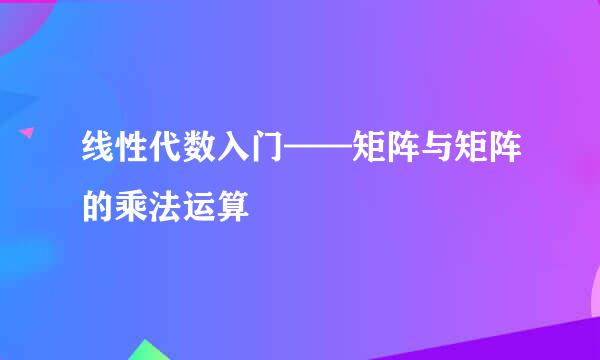 线性代数入门——矩阵与矩阵的乘法运算