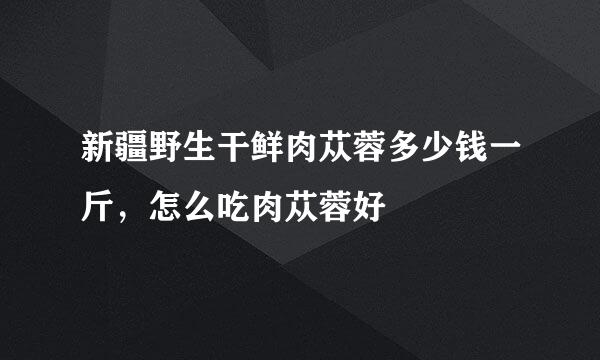新疆野生干鲜肉苁蓉多少钱一斤,怎么吃肉苁蓉好