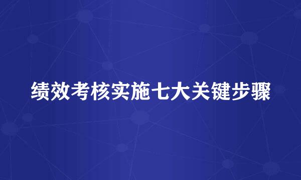 绩效考核实施七大关键步骤