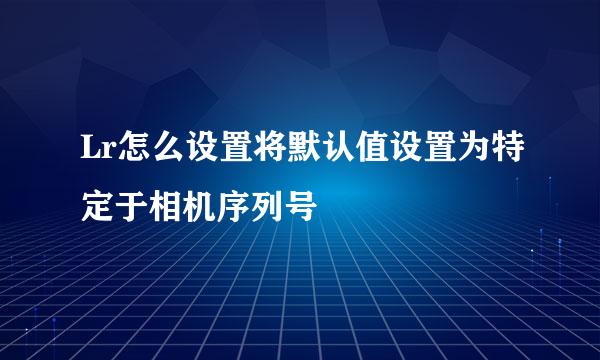 Lr怎么设置将默认值设置为特定于相机序列号