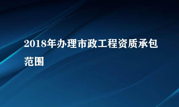 2018年办理市政工程资质承包范围