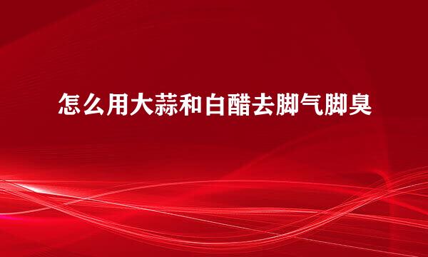 怎么用大蒜和白醋去脚气脚臭
