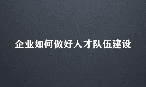 企业如何做好人才队伍建设