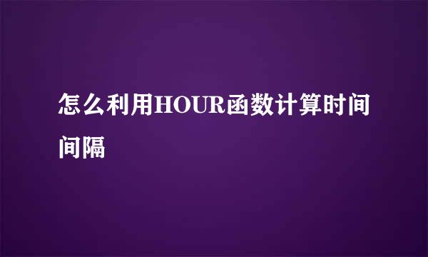 怎么利用HOUR函数计算时间间隔