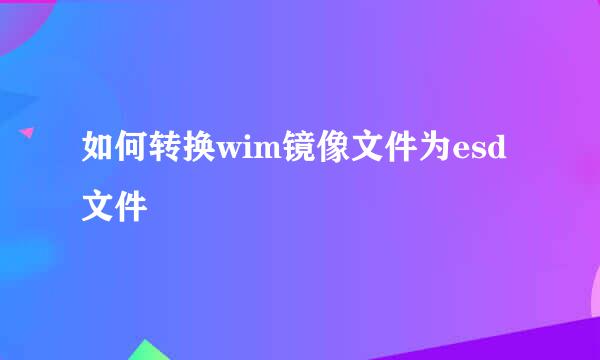 如何转换wim镜像文件为esd文件