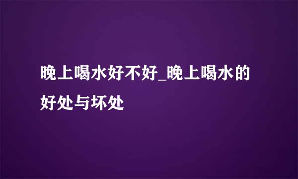 晚上喝水好不好_晚上喝水的好处与坏处