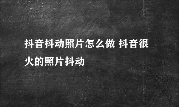 抖音抖动照片怎么做 抖音很火的照片抖动