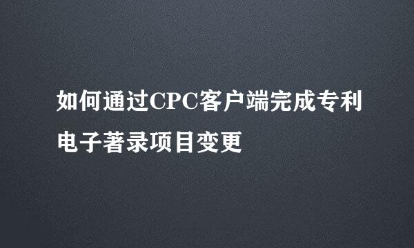 如何通过CPC客户端完成专利电子著录项目变更