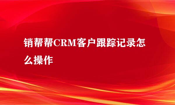 销帮帮CRM客户跟踪记录怎么操作