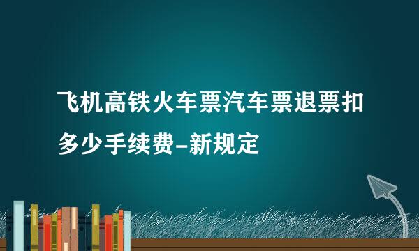 飞机高铁火车票汽车票退票扣多少手续费-新规定