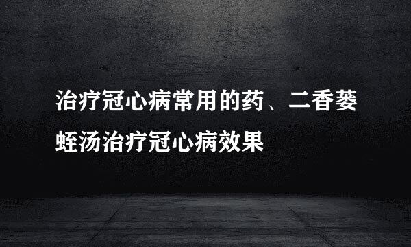 治疗冠心病常用的药、二香蒌蛭汤治疗冠心病效果