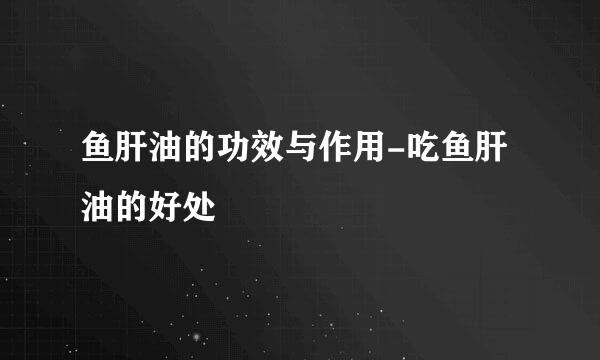 鱼肝油的功效与作用-吃鱼肝油的好处