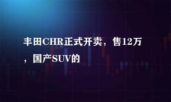 丰田CHR正式开卖，售12万，国产SUV的