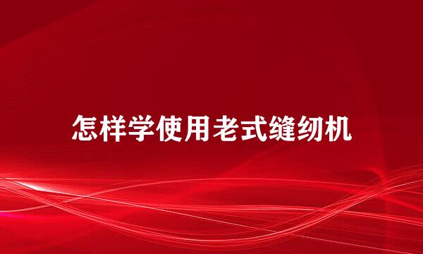 怎样学使用老式缝纫机