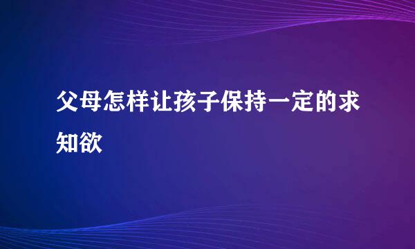 父母怎样让孩子保持一定的求知欲