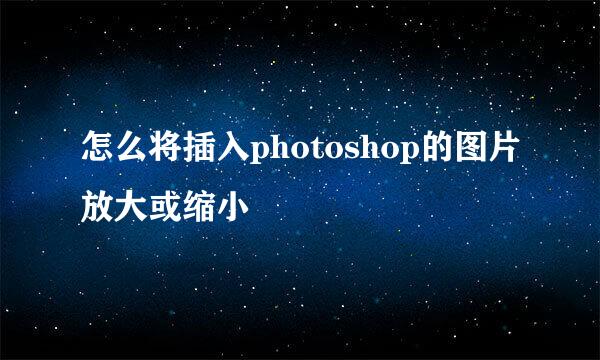 怎么将插入photoshop的图片放大或缩小