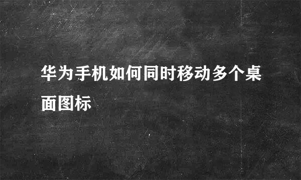 华为手机如何同时移动多个桌面图标