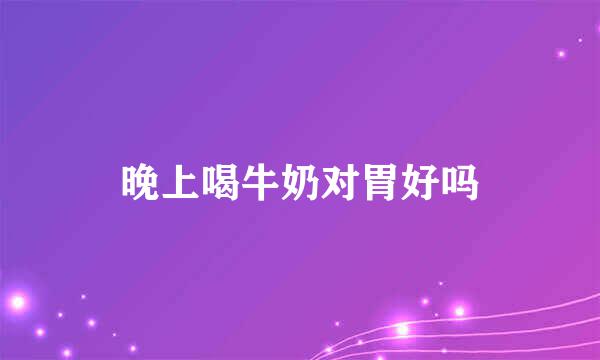 晚上喝牛奶对胃好吗
