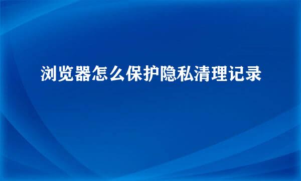 浏览器怎么保护隐私清理记录