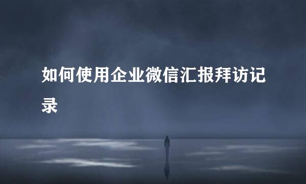 如何使用企业微信汇报拜访记录