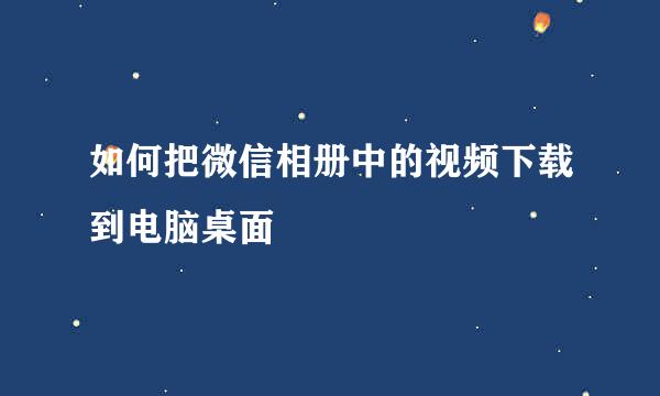 如何把微信相册中的视频下载到电脑桌面