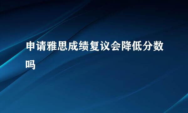 申请雅思成绩复议会降低分数吗