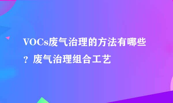 VOCs废气治理的方法有哪些？废气治理组合工艺