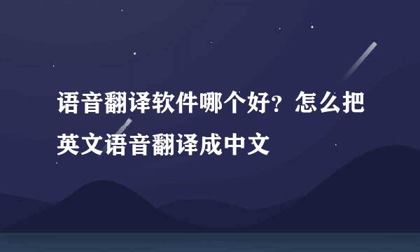 语音翻译软件哪个好？怎么把英文语音翻译成中文