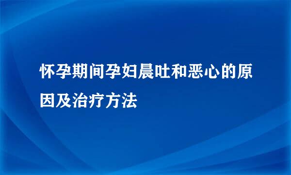 怀孕期间孕妇晨吐和恶心的原因及治疗方法