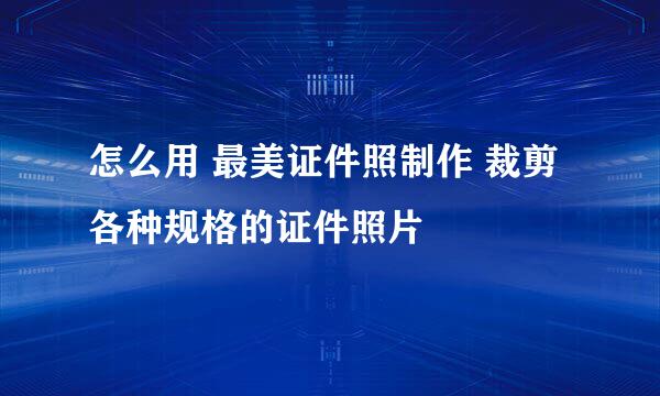 怎么用 最美证件照制作 裁剪各种规格的证件照片