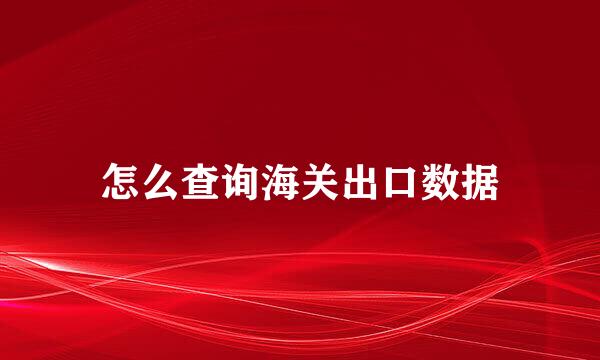 怎么查询海关出口数据
