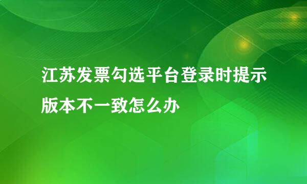 江苏发票勾选平台登录时提示版本不一致怎么办