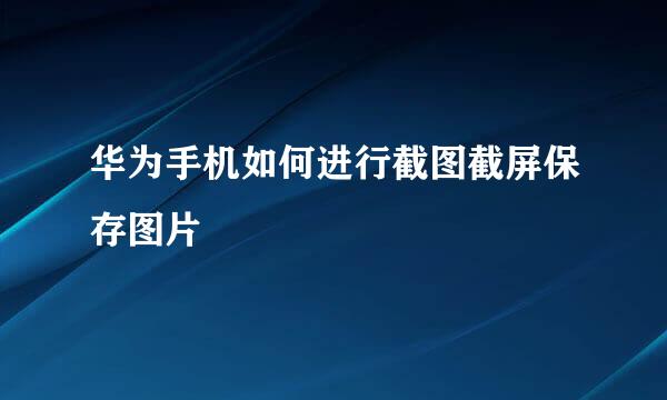 华为手机如何进行截图截屏保存图片