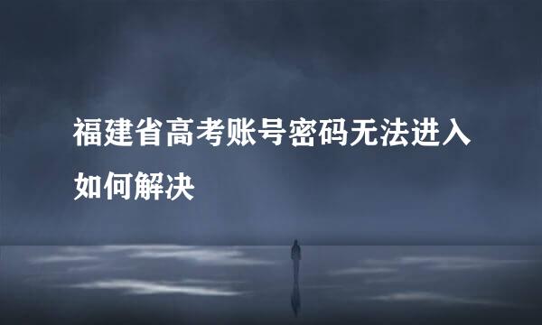 福建省高考账号密码无法进入如何解决