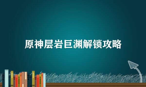 原神层岩巨渊解锁攻略