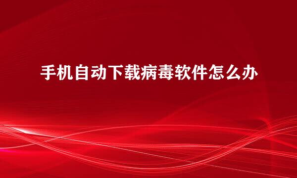 手机自动下载病毒软件怎么办