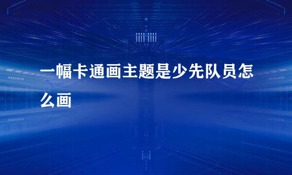 一幅卡通画主题是少先队员怎么画