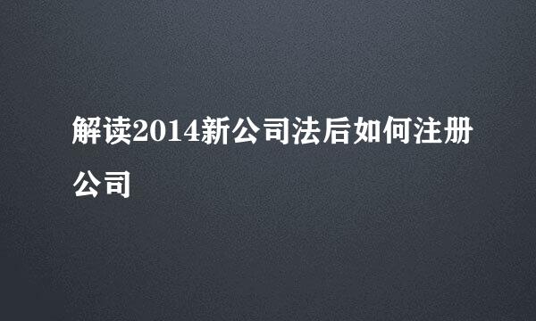 解读2014新公司法后如何注册公司