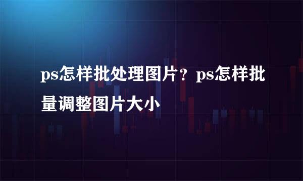 ps怎样批处理图片？ps怎样批量调整图片大小