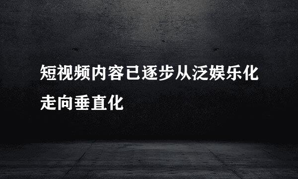短视频内容已逐步从泛娱乐化走向垂直化