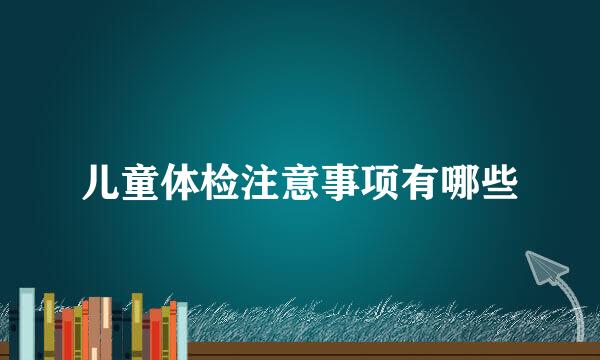 儿童体检注意事项有哪些
