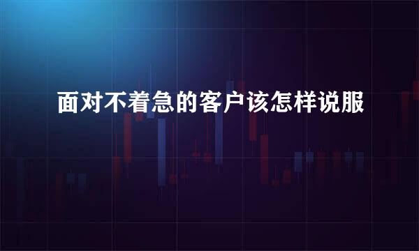 面对不着急的客户该怎样说服