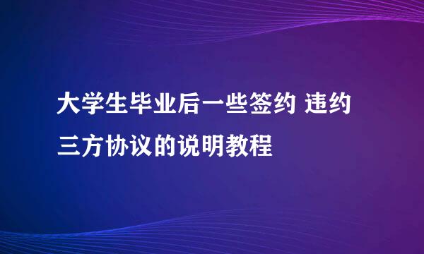 大学生毕业后一些签约 违约 三方协议的说明教程